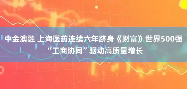 中金澳融 上海医药连续六年跻身《财富》世界500强 “工商协同”驱动高质量增长