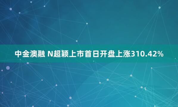 中金澳融 N超颖上市首日开盘上涨310.42%