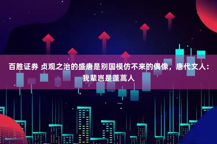百胜证券 贞观之治的盛唐是别国模仿不来的偶像，唐代文人：我辈岂是蓬蒿人